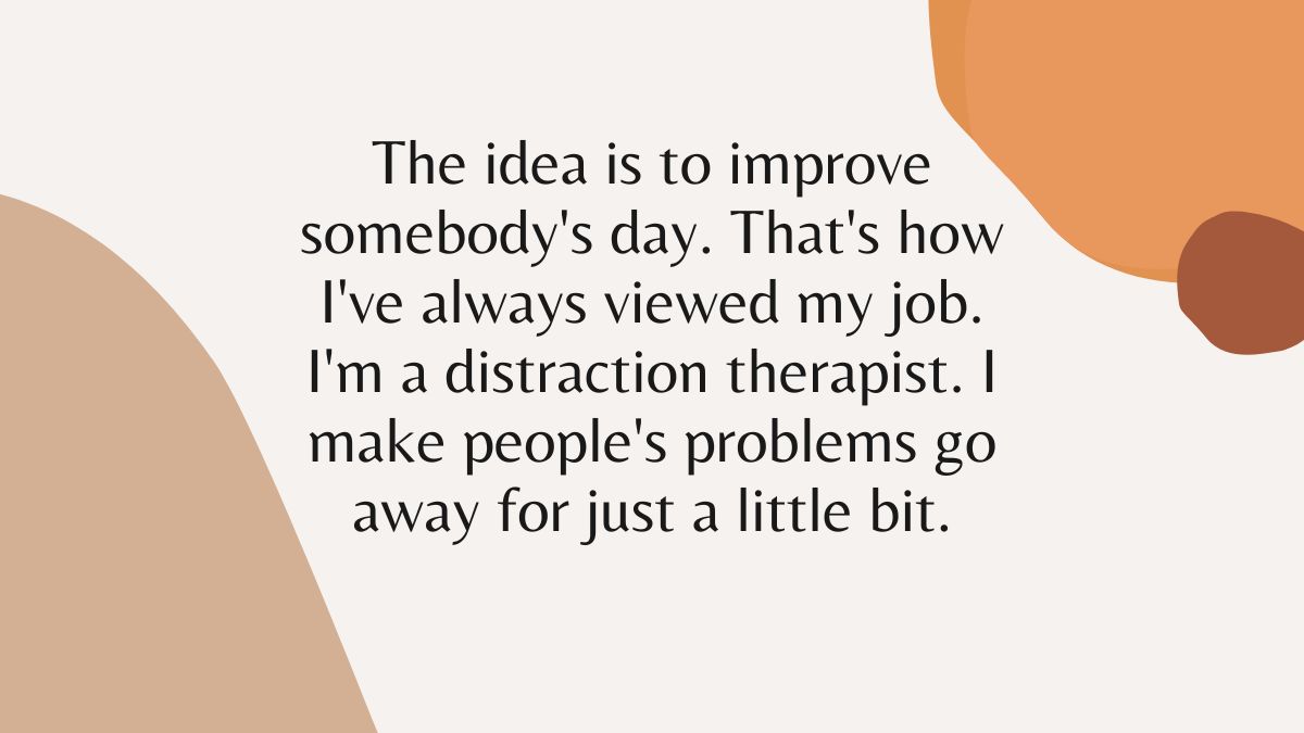 The idea is to improve somebodys day Thats how Ive always viewed my job Im a distraction therapist I make peoples problems go away for just a little bit The idea is to improve somebodys day Thats how Ive always viewed my job Im a distraction therapist I make peoples problems go away for just a little bit